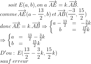 le cercle de 9 points Gif.latex?soit\;%20E(a,b),on\;%20a%20\;\overrightarrow{AE}=k.\overrightarrow{AB}.\\comme\,\overrightarrow{AE}(a-\frac{13}{2},b)\,et\,\overrightarrow{AB}(\frac{-3}{2},\frac{15}{2})\\donc\,\overrightarrow{AE}=k.\overrightarrow{AB}\Rightarrow%20\left\{\begin{matrix}%20a-\frac{13}{2}%20&%20=%20&%20-\frac{3}{2}k\\%20b%20&=%20&\frac{15}{2}k%20\end{matrix}\right.\\%20\Rightarrow%20\left\{\begin{matrix}%20a%20&=%20&\frac{13}{2}-\frac{3}{2}k%20\\%20b%20&%20=%20&\frac{15}{2}%20k%20\end{matrix}\right